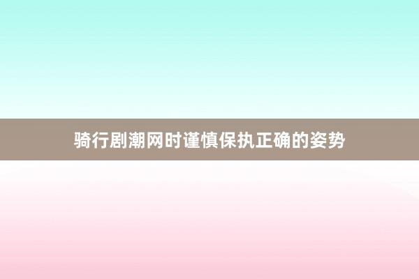 骑行剧潮网时谨慎保执正确的姿势