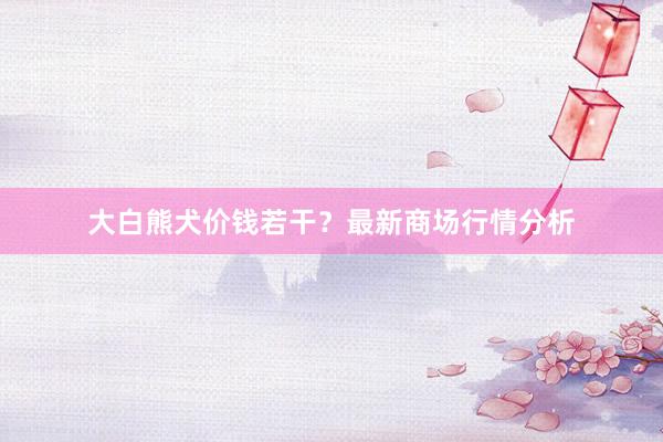 大白熊犬价钱若干?最新商场行情分析